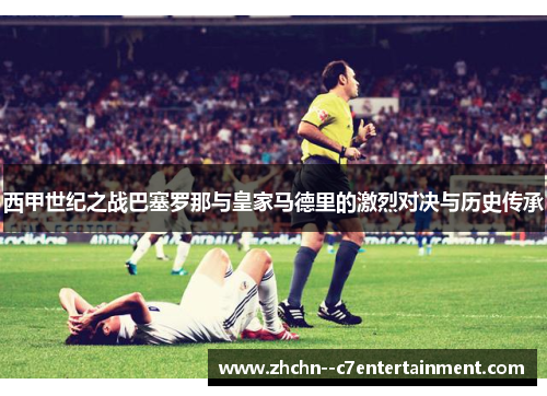 西甲世纪之战巴塞罗那与皇家马德里的激烈对决与历史传承
