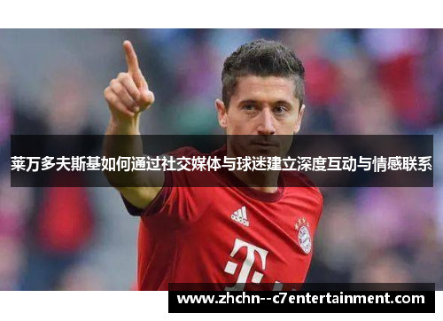 莱万多夫斯基如何通过社交媒体与球迷建立深度互动与情感联系