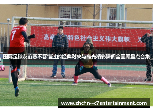 国际足球友谊赛不容错过的经典对决与高光精彩瞬间全回顾盘点合集