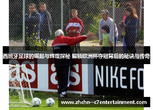 西班牙足球的崛起与辉煌探秘 解锁欧洲杯夺冠背后的秘诀与传奇