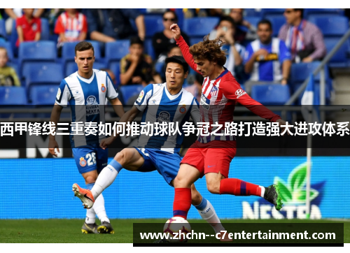 西甲锋线三重奏如何推动球队争冠之路打造强大进攻体系