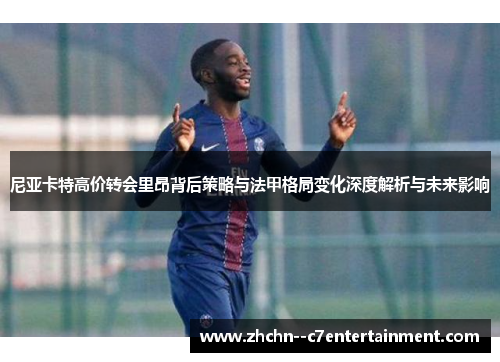 尼亚卡特高价转会里昂背后策略与法甲格局变化深度解析与未来影响