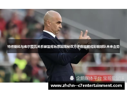 特德斯科与库尔图瓦关系破裂背后原因揭秘双方矛盾加剧或影响球队未来走势