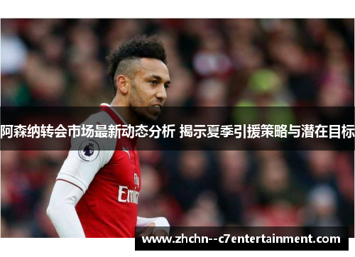 阿森纳转会市场最新动态分析 揭示夏季引援策略与潜在目标