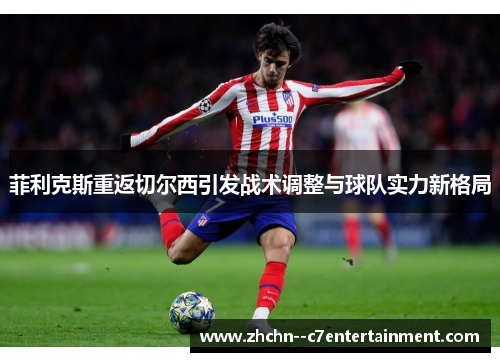 菲利克斯重返切尔西引发战术调整与球队实力新格局 菲利克斯重返切尔西引发战术调整与球队实力新格局